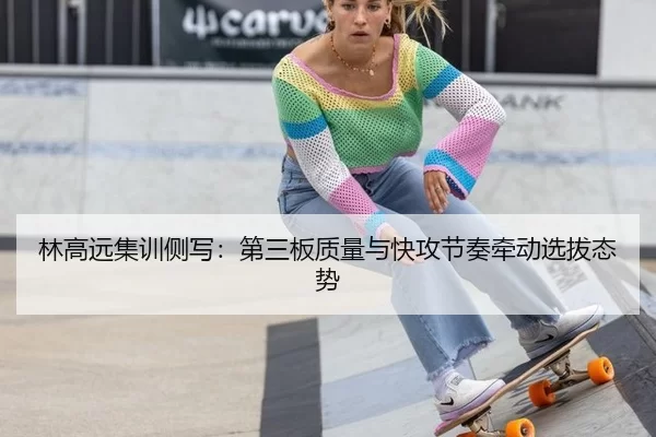 林高远集训侧写：第三板质量与快攻节奏牵动选拔态势