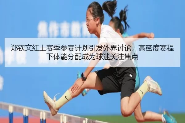 郑钦文红土赛季参赛计划引发外界讨论，高密度赛程下体能分配成为球迷关注焦点